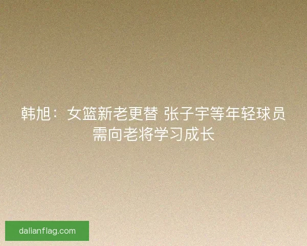 韩旭：女篮新老更替 张子宇等年轻球员需向老将学习成长