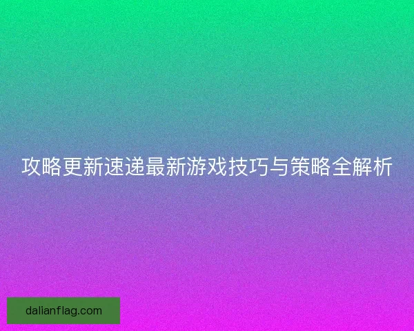 攻略更新速递最新游戏技巧与策略全解析
