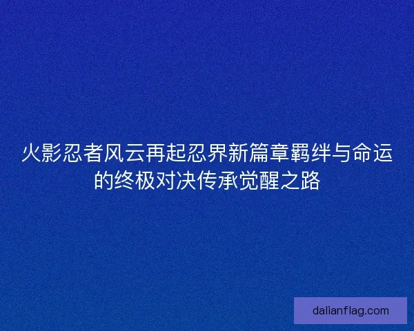 火影忍者风云再起忍界新篇章羁绊与命运的终极对决传承觉醒之路