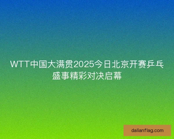 WTT中国大满贯2025今日北京开赛乒乓盛事精彩对决启幕