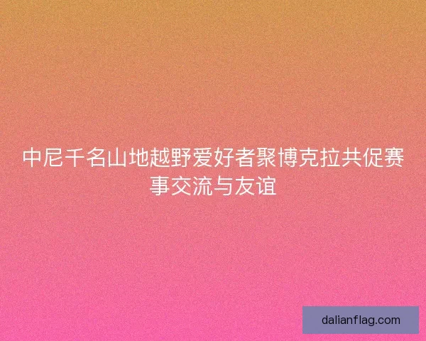 中尼千名山地越野爱好者聚博克拉共促赛事交流与友谊