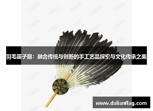羽毛笛子扇：融合传统与创新的手工艺品探索与文化传承之美